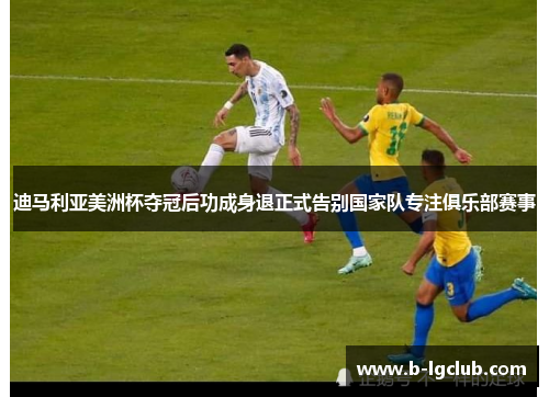 迪马利亚美洲杯夺冠后功成身退正式告别国家队专注俱乐部赛事