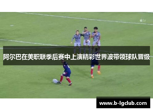 阿尔巴在美职联季后赛中上演精彩世界波带领球队晋级