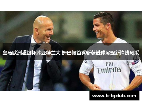 皇马欧洲超级杯胜亚特兰大 姆巴佩首秀斩获进球展现新锋线风采 皇马欧洲超级杯胜亚特兰大 姆巴佩首秀斩获进球展现新锋线风采