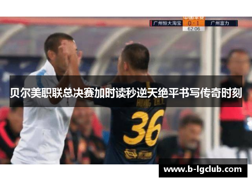 贝尔美职联总决赛加时读秒逆天绝平书写传奇时刻