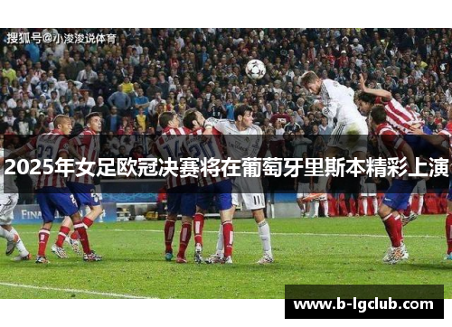 2025年女足欧冠决赛将在葡萄牙里斯本精彩上演 2025年女足欧冠决赛将在葡萄牙里斯本精彩上演