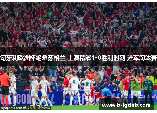 匈牙利欧洲杯绝杀苏格兰 上演精彩1-0胜利时刻 进军淘汰赛 匈牙利欧洲杯绝杀苏格兰 上演精彩1-0胜利时刻 进军淘汰赛