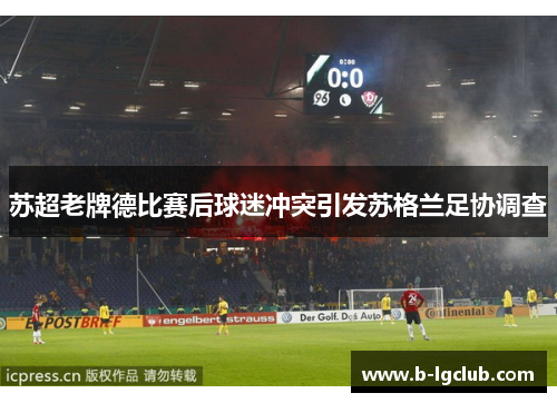 苏超老牌德比赛后球迷冲突引发苏格兰足协调查 苏超老牌德比赛后球迷冲突引发苏格兰足协调查